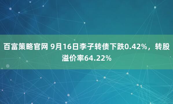 百富策略官网 9月16日李子转债下跌0.42%，转股溢价率64.22%
