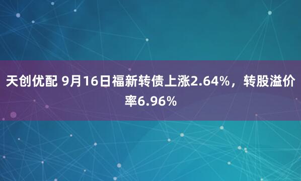 天创优配 9月16日福新转债上涨2.64%，转股溢价率6.96%
