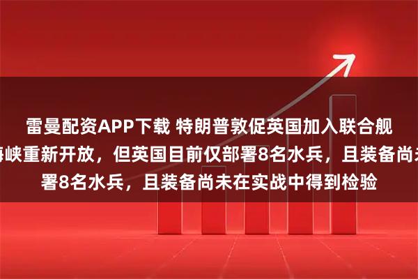 雷曼配资APP下载 特朗普敦促英国加入联合舰队，确保霍尔木兹海峡重新开放，但英国目前仅部署8名水兵，且装备尚未在实战中得到检验