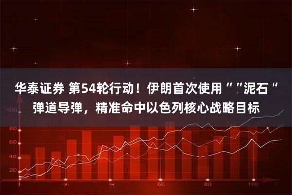 华泰证券 第54轮行动！伊朗首次使用““泥石“弹道导弹，精准命中以色列核心战略目标