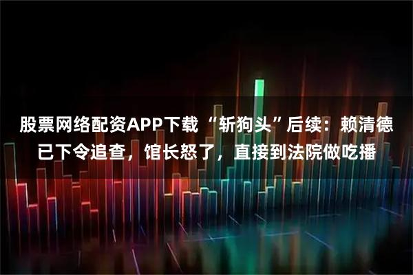 股票网络配资APP下载 “斩狗头”后续：赖清德已下令追查，馆长怒了，直接到法院做吃播