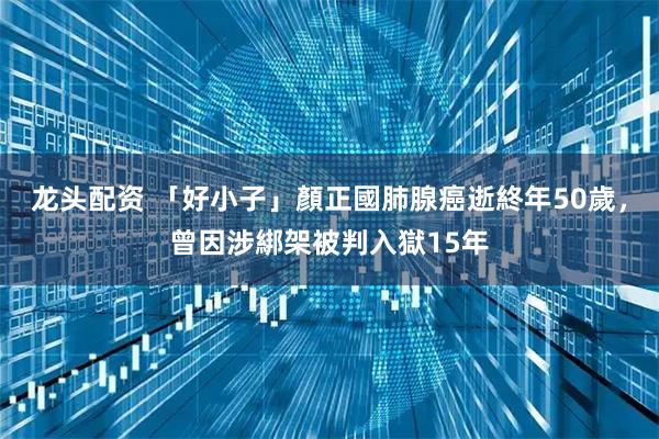 龙头配资 「好小子」顏正國肺腺癌逝終年50歲，曾因涉綁架被判入獄15年