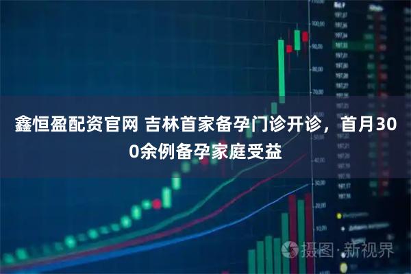 鑫恒盈配资官网 吉林首家备孕门诊开诊，首月300余例备孕家庭受益