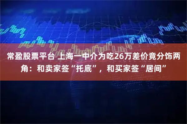 常盈股票平台 上海一中介为吃26万差价竟分饰两角：和卖家签“托底”，和买家签“居间”