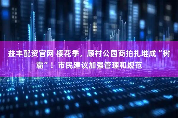 益丰配资官网 樱花季，顾村公园商拍扎堆成“树霸”！市民建议加强管理和规范