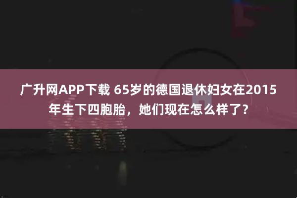 广升网APP下载 65岁的德国退休妇女在2015年生下四胞胎，她们现在怎么样了？