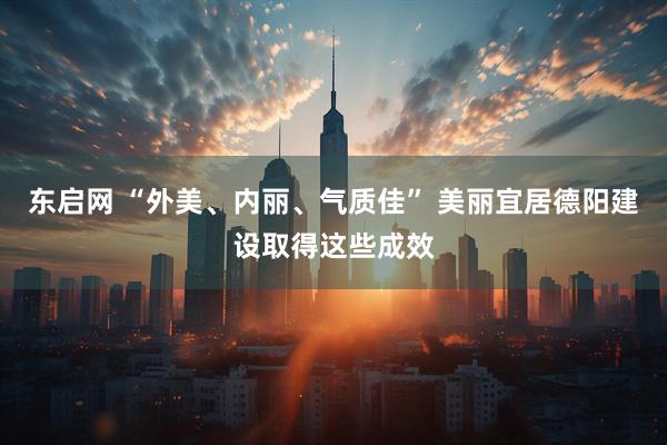 东启网 “外美、内丽、气质佳” 美丽宜居德阳建设取得这些成效