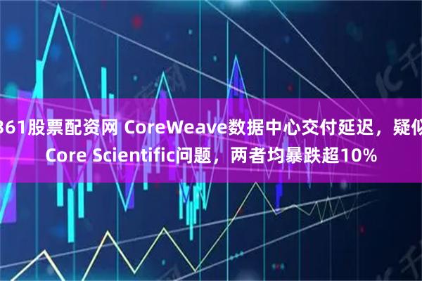 361股票配资网 CoreWeave数据中心交付延迟，疑似Core Scientific问题，两者均暴跌超10%