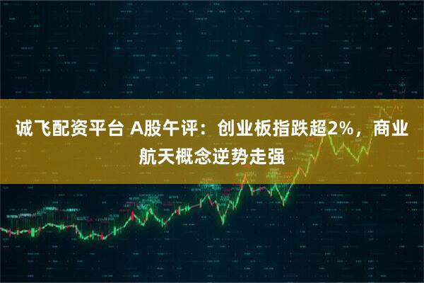 诚飞配资平台 A股午评：创业板指跌超2%，商业航天概念逆势走强