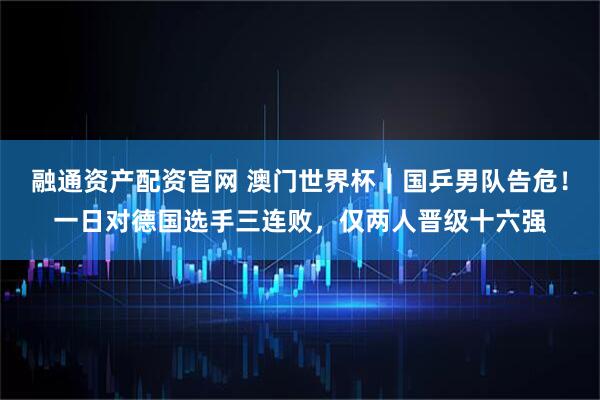 融通资产配资官网 澳门世界杯｜国乒男队告危！一日对德国选手三连败，仅两人晋级十六强