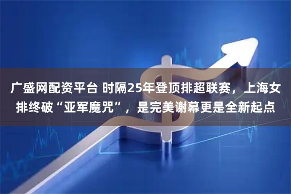广盛网配资平台 时隔25年登顶排超联赛，上海女排终破“亚军魔咒”，是完美谢幕更是全新起点