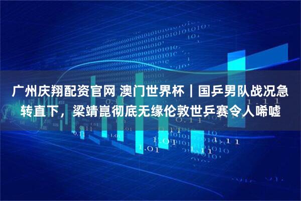 广州庆翔配资官网 澳门世界杯｜国乒男队战况急转直下，梁靖崑彻底无缘伦敦世乒赛令人唏嘘