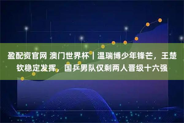 盈配资官网 澳门世界杯｜温瑞博少年锋芒，王楚钦稳定发挥，国乒男队仅剩两人晋级十六强