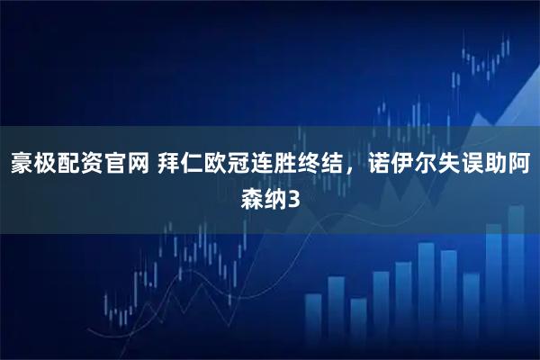 豪极配资官网 拜仁欧冠连胜终结，诺伊尔失误助阿森纳3