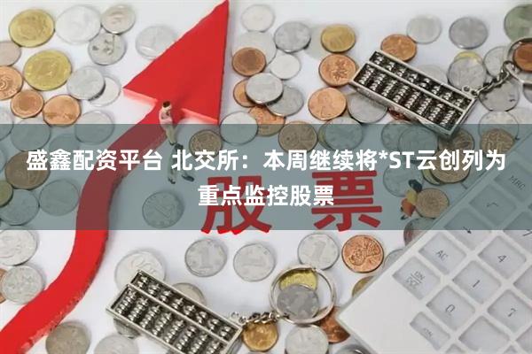 盛鑫配资平台 北交所：本周继续将*ST云创列为重点监控股票
