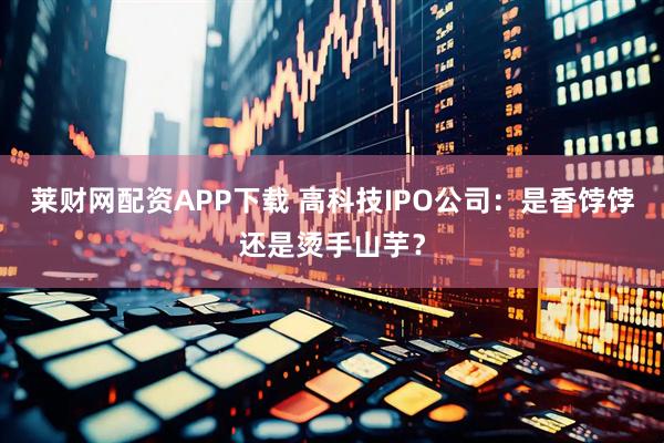 莱财网配资APP下载 高科技IPO公司:是香饽饽还是烫手山芋?