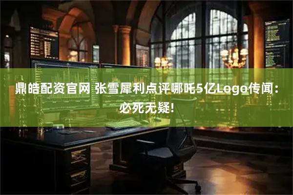 鼎皓配资官网 张雪犀利点评哪吒5亿Logo传闻：必死无疑!