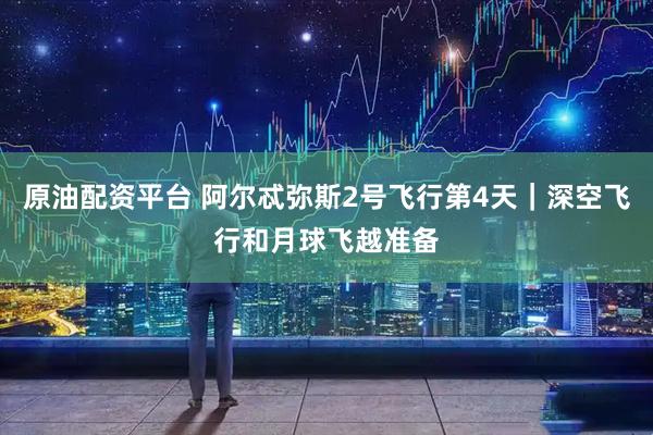 原油配资平台 阿尔忒弥斯2号飞行第4天|深空飞行和月球飞越准备