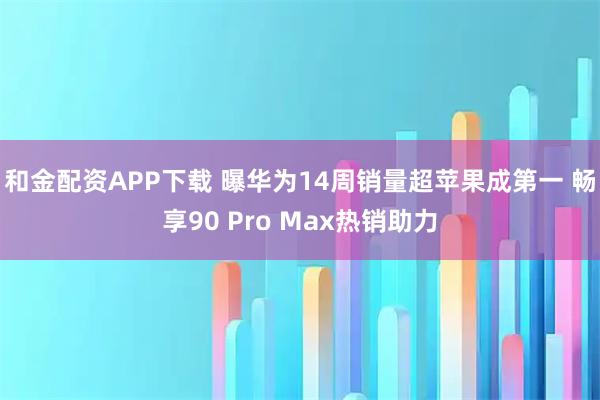 和金配资APP下载 曝华为14周销量超苹果成第一 畅享90 Pro Max热销助力