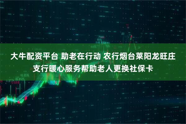 大牛配资平台 助老在行动 农行烟台莱阳龙旺庄支行暖心服务帮助老人更换社保卡