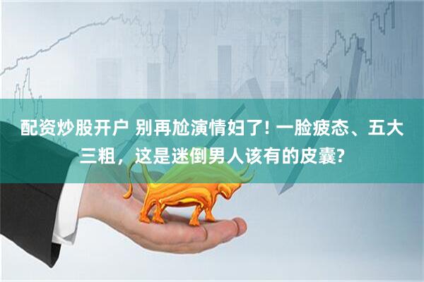 配资炒股开户 别再尬演情妇了! 一脸疲态、五大三粗，这是迷倒男人该有的皮囊?