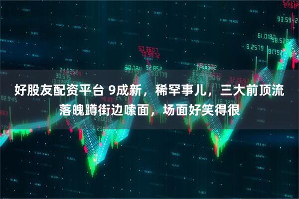 好股友配资平台 9成新，稀罕事儿，三大前顶流落魄蹲街边嗦面，场面好笑得很