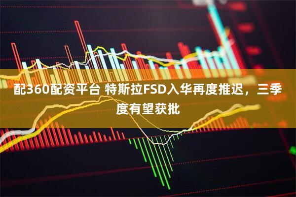 配360配资平台 特斯拉FSD入华再度推迟，三季度有望获批