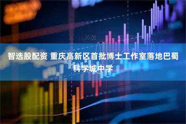 智选股配资 重庆高新区首批博士工作室落地巴蜀科学城中学