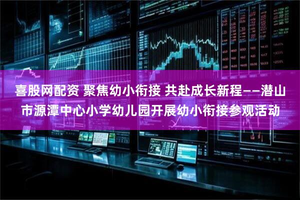 喜股网配资 聚焦幼小衔接 共赴成长新程——潜山市源潭中心小学幼儿园开展幼小衔接参观活动