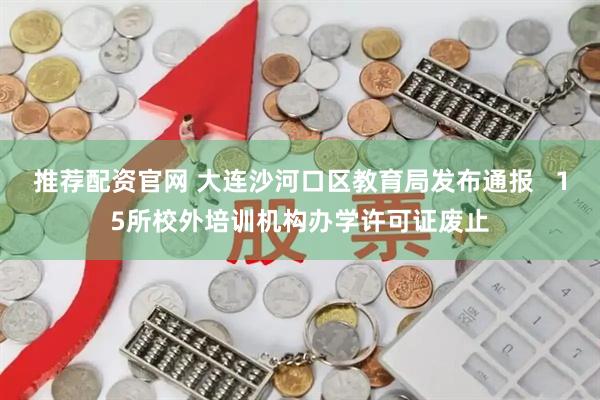 推荐配资官网 大连沙河口区教育局发布通报   15所校外培训机构办学许可证废止