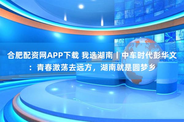 合肥配资网APP下载 我选湖南丨中车时代彭华文：青春激荡去远方，湖南就是圆梦乡