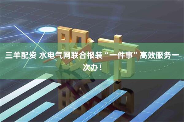 三羊配资 水电气网联合报装“一件事”高效服务一次办！