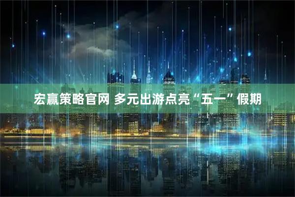 宏赢策略官网 多元出游点亮“五一”假期