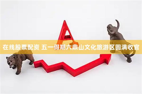 在线股票配资 五一假期六鼎山文化旅游区圆满收官