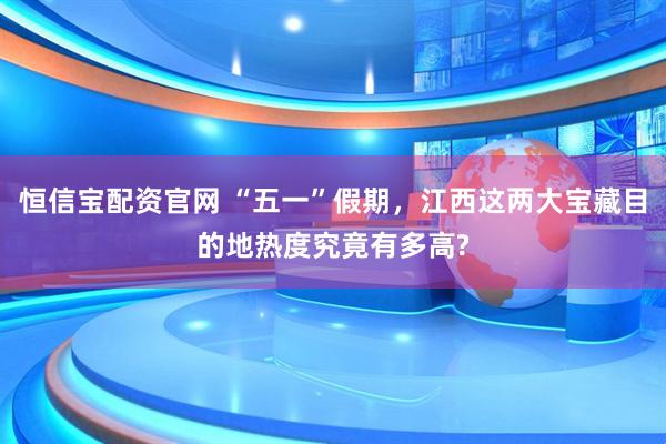 恒信宝配资官网 “五一”假期，江西这两大宝藏目的地热度究竟有多高?
