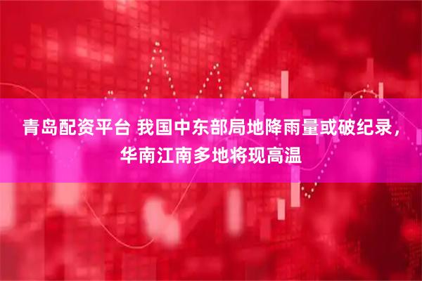 青岛配资平台 我国中东部局地降雨量或破纪录，华南江南多地将现高温