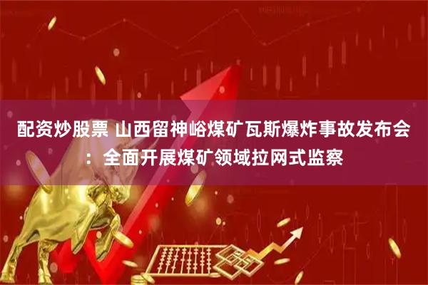 配资炒股票 山西留神峪煤矿瓦斯爆炸事故发布会：全面开展煤矿领域拉网式监察