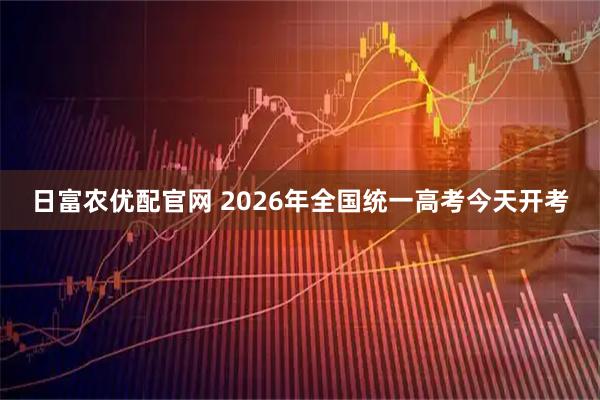 日富农优配官网 2026年全国统一高考今天开考