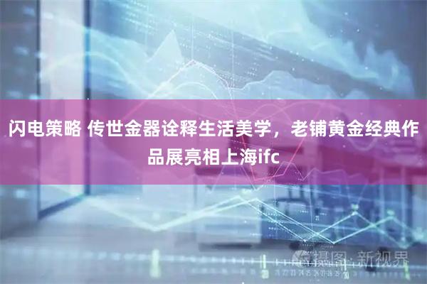 闪电策略 传世金器诠释生活美学，老铺黄金经典作品展亮相上海ifc