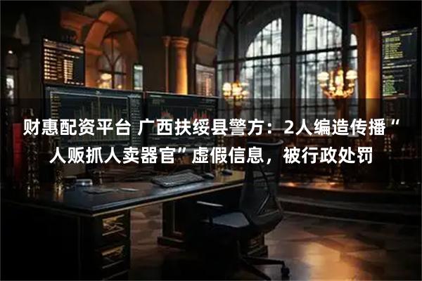 财惠配资平台 广西扶绥县警方：2人编造传播“人贩抓人卖器官”虚假信息，被行政处罚