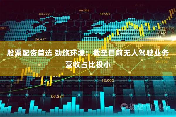 股票配资首选 劲旅环境：截至目前无人驾驶业务营收占比极小